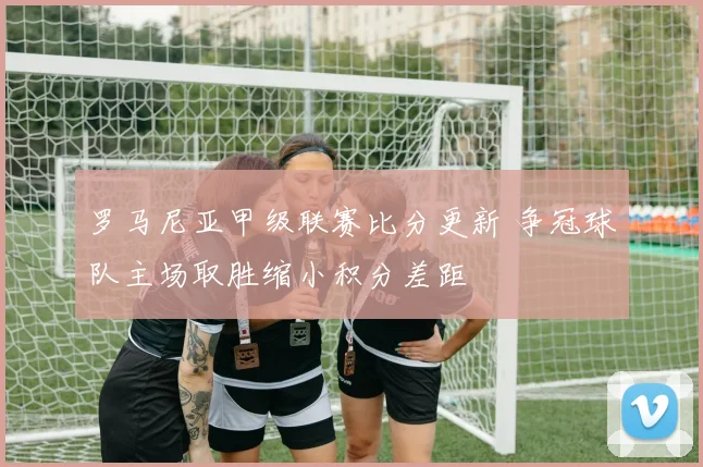 罗马尼亚甲级联赛比分更新 争冠球队主场取胜缩小积分差距