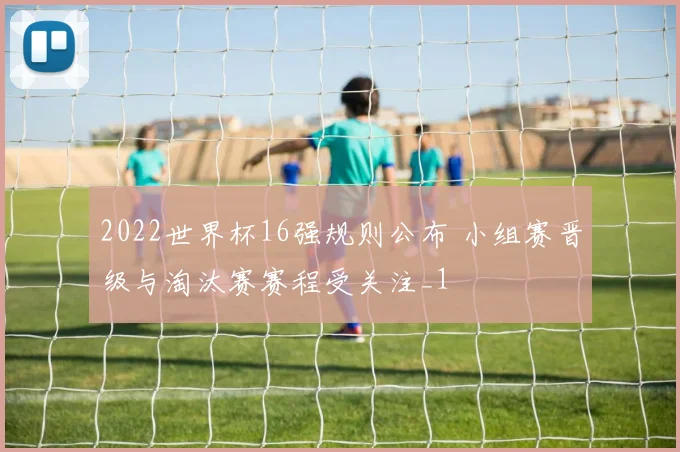 2022世界杯16强规则公布 小组赛晋级与淘汰赛赛程受关注_1