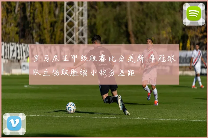 罗马尼亚甲级联赛比分更新 争冠球队主场取胜缩小积分差距
