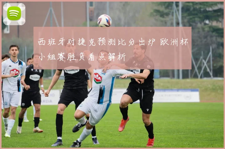 西班牙对捷克预测比分出炉 欧洲杯小组赛胜负看点解析