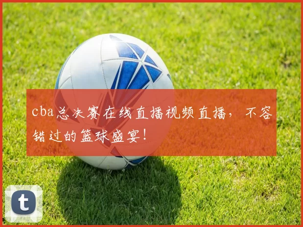 cba总决赛在线直播视频直播，不容错过的篮球盛宴！
