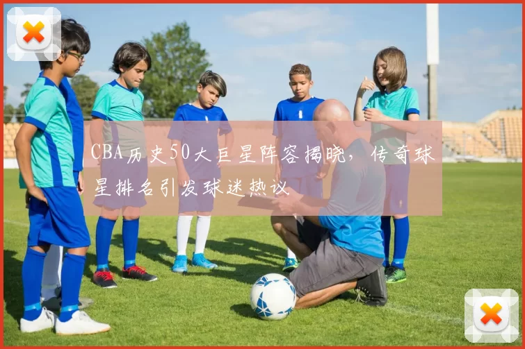 CBA历史50大巨星阵容揭晓,传奇球星排名引发球迷热议