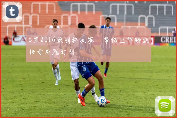 c罗2016欧洲杯决赛:带伤上阵铸就传奇夺冠时刻