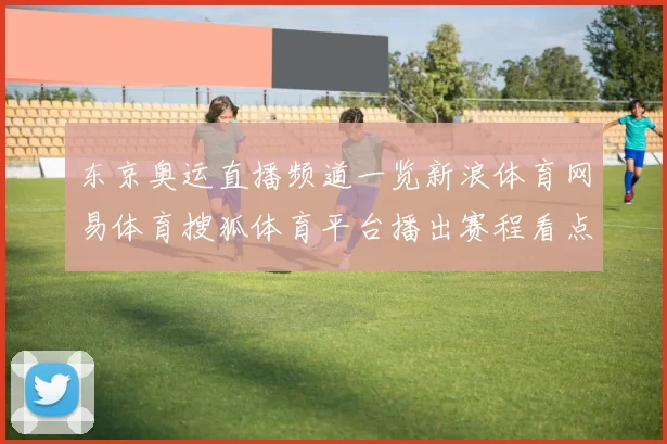 东京奥运直播频道一览新浪体育网易体育搜狐体育平台播出赛程看点