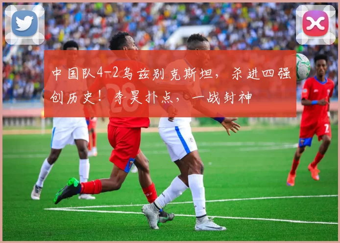 中国队4-2乌兹别克斯坦，杀进四强创历史！李昊扑点，一战封神