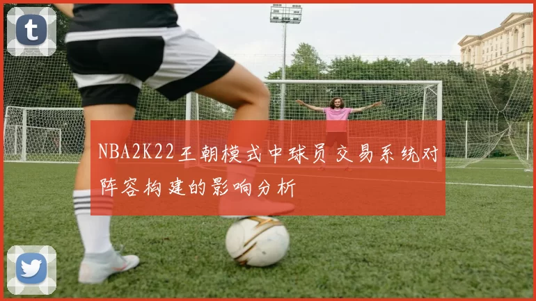 NBA2K22王朝模式中球员交易系统对阵容构建的影响分析