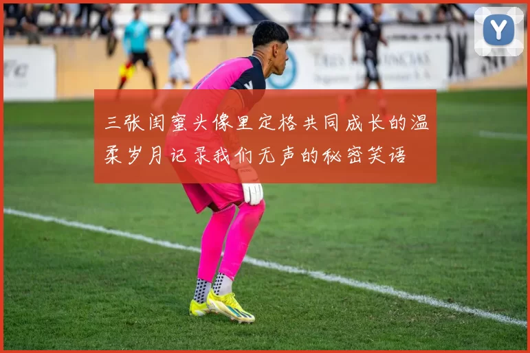 三张闺蜜头像里定格共同成长的温柔岁月记录我们无声的秘密笑语