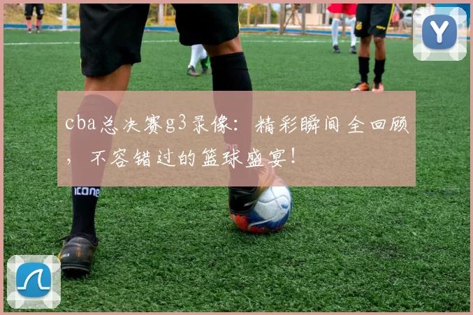 cba总决赛g3录像:精彩瞬间全回顾,不容错过的篮球盛宴!