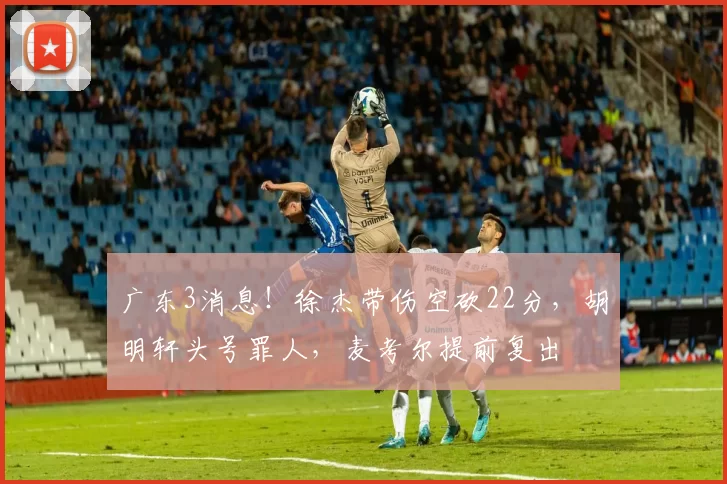 广东3消息！徐杰带伤空砍22分，胡明轩头号罪人，麦考尔提前复出