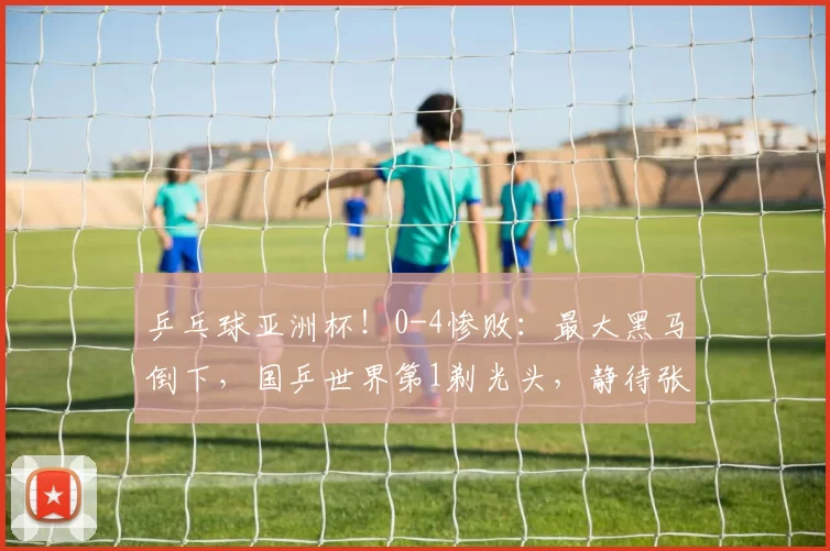 乒乓球亚洲杯！0-4惨败：最大黑马倒下，国乒世界第1剃光头，静待张本