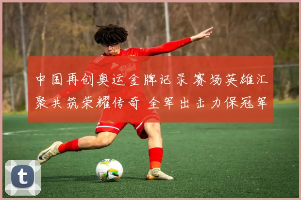 中国再创奥运金牌记录 赛场英雄汇聚共筑荣耀传奇 全军出击力保冠军梦