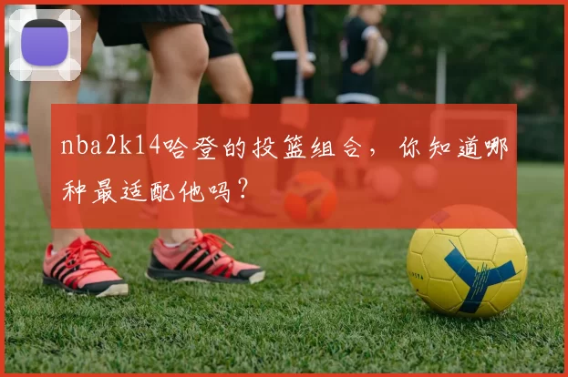 nba2k14哈登的投篮组合,你知道哪种最适配他吗?