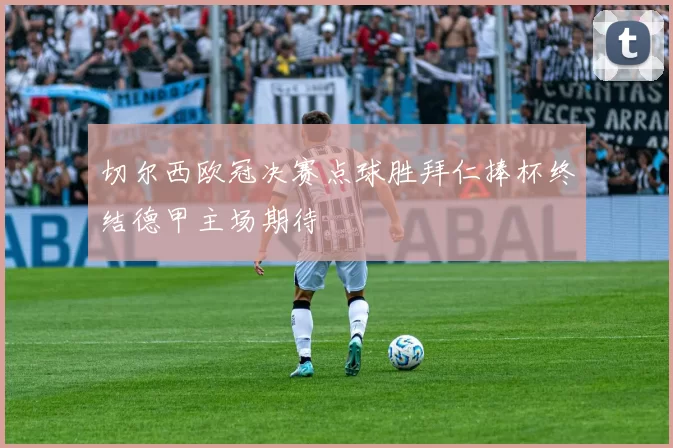 切尔西欧冠决赛点球胜拜仁捧杯终结德甲主场期待