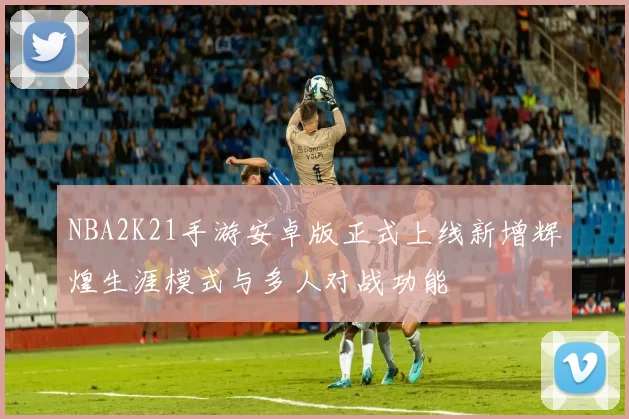 NBA2K21手游安卓版正式上线新增辉煌生涯模式与多人对战功能