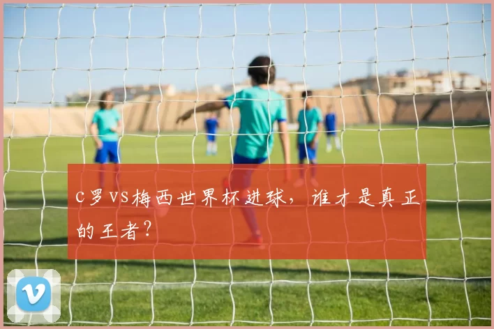 c罗vs梅西世界杯进球，谁才是真正的王者？