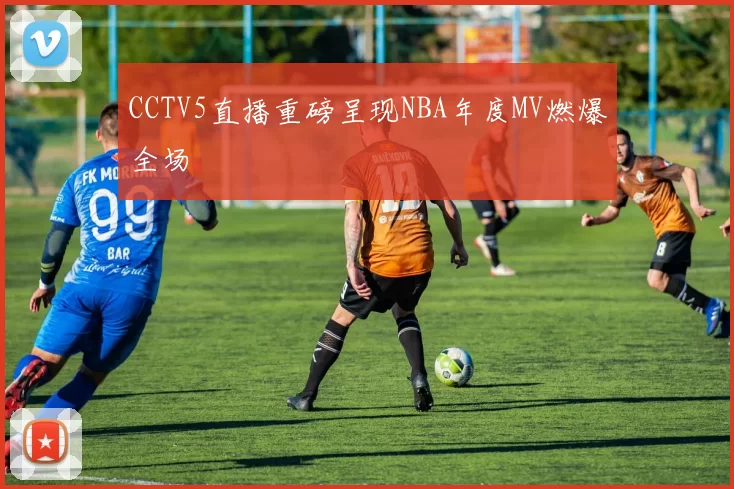 CCTV5直播重磅呈现NBA年度MV燃爆全场