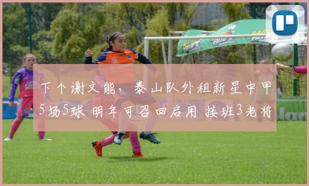 下个谢文能，泰山队外租新星中甲5场5球 明年可召回启用 接班3老将