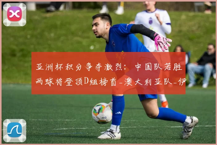 亚洲杯积分争夺激烈:中国队若胜两球将登顶D组榜首_澳大利亚队_伊拉克队_泰国队