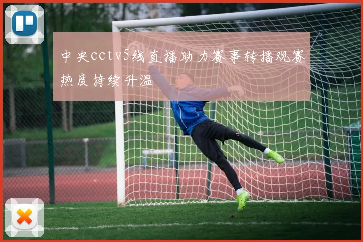 中央cctv5线直播助力赛事转播观赛热度持续升温
