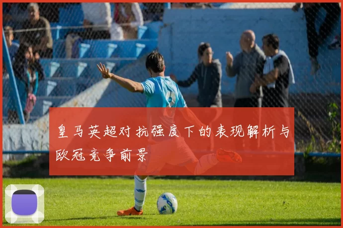 皇马英超对抗强度下的表现解析与欧冠竞争前景