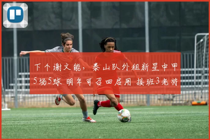 下个谢文能，泰山队外租新星中甲5场5球 明年可召回启用 接班3老将