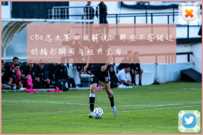 cba总决赛回放解说：那些不容错过的精彩瞬间与经典金句