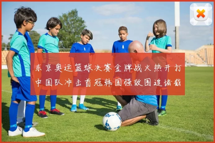 东京奥运篮球决赛金牌战火热开打中国队冲击首冠韩国强敌围追堵截