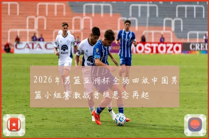 2026年男篮亚洲杯全场回放中国男篮小组赛激战晋级悬念再起