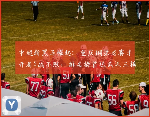 中超新黑马崛起：重庆铜梁龙赛季开局5战不败，排名榜首送武汉三镇连败_年轻人
