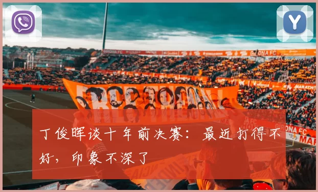 丁俊晖谈十年前决赛：最近打得不好，印象不深了