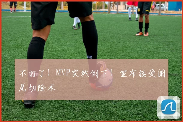 不打了！MVP突然倒下！宣布接受阑尾切除术