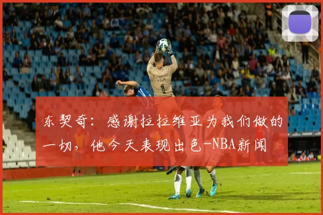 东契奇：感谢拉拉维亚为我们做的一切，他今天表现出色-NBA新闻