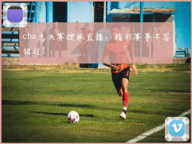 cba总决赛搜狐直播，精彩赛事不容错过！