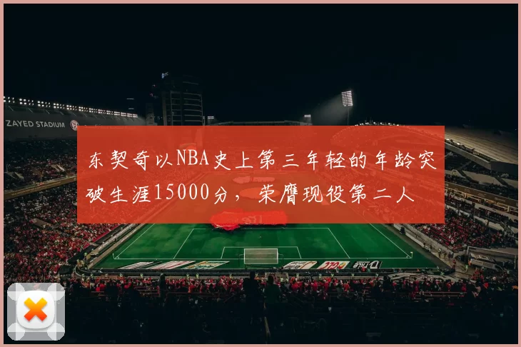 东契奇以NBA史上第三年轻的年龄突破生涯15000分,荣膺现役第二人