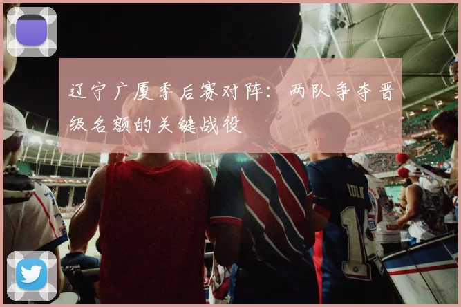 辽宁广厦季后赛对阵：两队争夺晋级名额的关键战役