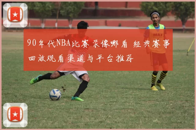 90年代NBA比赛录像哪看 经典赛事回放观看渠道与平台推荐