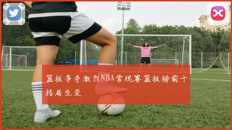 篮板争夺激烈NBA常规赛篮板榜前十格局生变
